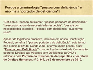 Porque a terminologia “pessoa com deficiência” e
 não mais “portador de deficiência”?

“Deficiente, “pessoa deficiente", "pessoa portadora de deficiência",
"pessoa portadora de necessidades especiais", “pessoa com
necessidades especiais”, "pessoa com deficiência“, qual termo
usar?

Apesar da legislação brasileira, inclusive em nossa Constituição
Federal, se refira à "pessoa portadora de deficiência", este termo
não é mais utilizado. Desde 2006, o termo usado passou a ser
“Pessoa com Deficiência” como utilizado no texto da Convenção
sobre os Direitos das Pessoas com Deficiência da ONU e
ratificada pela Portaria da Presidência da República - Secretaria
de Direitos Humanos, nº 2.344, de 3 de novembro de 2010.
 