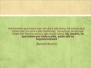 Há homens que lutam por um dia e são bons; há outros que
  lutam por um ano e são melhores; há outros, ainda que
  lutam por muitos anos e são muito bons; há, porém, os
         que lutam por toda a vida, estes são os
                    imprescindíveis."
                    (Bertold Brecht)
 