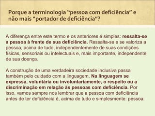 Porque a terminologia “pessoa com deficiência” e
 não mais “portador de deficiência”?

A diferença entre este termo e os anteriores é simples: ressalta-se
a pessoa à frente de sua deficiência. Ressalta-se e se valoriza a
pessoa, acima de tudo, independentemente de suas condições
físicas, sensoriais ou intelectuais e, mais importante, independente
de sua doença.

A construção de uma verdadeira sociedade inclusiva passa
também pelo cuidado com a linguagem. Na linguagem se
expressa, voluntária ou involuntariamente, o respeito ou a
discriminação em relação às pessoas com deficiência. Por
isso, vamos sempre nos lembrar que a pessoa com deficiência
antes de ter deficiência é, acima de tudo e simplesmente: pessoa.
 