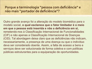 Porque a terminologia “pessoa com deficiência” e
 não mais “portador de deficiência”?

Outro grande avanço foi a alteração do modelo biomédico para o
modelo social, o qual esclarece que o fator limitador é o meio
em que a pessoa está inserida e não a deficiência em si,
remetendo-nos à Classificação Internacional de Funcionalidades
(CIF) e não apenas a Classificação Internacional de Doenças
(CID). Tal abordagem deixa claro que as deficiências não indicam,
necessariamente, a presença de uma doença ou que o indivíduo
deva ser considerado doente. Assim, a falta de acesso a bens e
serviços deve ser solucionada de forma coletiva e com políticas
públicas estruturantes para a equiparação de oportunidades.
 