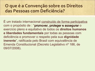 O que é a Convenção sobre os Direitos
 das Pessoas com Deficiência?

É um tratado internacional construído de forma participativa
com o propósito de : “promover, proteger e assegurar o
exercício pleno e equitativo de todos os direitos humanos
e liberdades fundamentais por todas as pessoas com
deficiência e promover o respeito pela sua dignidade
inerente”, ratificada pelo Brasil com equivalência de
Emenda Constitucional (Decreto Legislativo nº 186, de
09/07/2008).
 