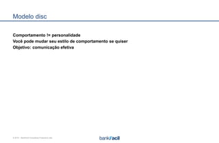 © 2015 – BankFacil Consultoria Financeira Ltda.
Modelo disc
Comportamento != personalidade
Você pode mudar seu estilo de comportamento se quiser
Objetivo: comunicação efetiva
 
