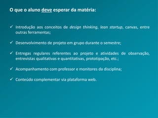 O que o aluno deve esperar da matéria:
 Introdução aos conceitos de design thinking, lean startup, canvas, entre
outras ferramentas;
 Desenvolvimento de projeto em grupo durante o semestre;
 Entregas regulares referentes ao projeto e atividades de observação,
entrevistas qualitativas e quantitativas, prototipação, etc.;
 Acompanhamento com professor e monitores da disciplina;
 Conteúdo complementar via plataforma web.
 