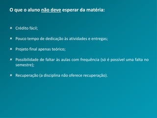 O que o aluno não deve esperar da matéria:
 Crédito fácil;
 Pouco tempo de dedicação às atividades e entregas;
 Projeto final apenas teórico;
 Possibilidade de faltar às aulas com frequência (só é possível uma falta no
semestre);
 Recuperação (a disciplina não oferece recuperação).
 