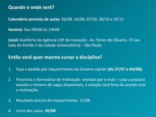 Quando e onde será?
Calendário previsto de aulas: 26/08, 16/09, 07/10, 28/10 e 25/11
Horário: Das 09h00 às 14h00
Local: Auditório da Agência USP de Inovação - Av. Torres de Oliveira, 72 (ao
lado do Portão 2 da Cidade Universitária) – São Paulo
Então você quer mesmo cursar a disciplina?
1. Faça o pedido por requerimento via Sistema Júpiter (de 27/07 a 04/08);
2. Preencha o formulário de motivação enviado por e-mail – caso a procura
exceda o número de vagas disponíveis, a seleção será feita de acordo com
a motivação;
3. Resultado parcial do requerimento: 11/08
4. Início das aulas: 26/08
 