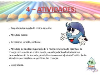 . Recapitulação rápida do ensino anterior;
. Atividade lúdica;
. Devocional (oração, cânticos);
. Atividade de sondagem para medir o nível de maturidade espiritual da
criança com relação ao ensino do dia, a qual ajudará o discipulador no
desenvolvimento da sua aula, possibilitando-o com a ajuda do Espírito Santo
atender às necessidades específicas das crianças;
. Lição bíblica.
 