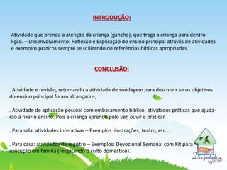 INTRODUÇÃO:
Atividade que prenda a atenção da criança (gancho), que traga a criança para dentro
lição. – Desenvolvimento: Reflexão e Explicação do ensino principal através de atividades
e exemplos práticos sempre se utilizando de referências bíblicas apropriadas.
CONCLUSÃO:
. Atividade e revisão, retomando a atividade de sondagem para descobrir se os objetivos
do ensino principal foram alcançados;
. Atividade de aplicação pessoal com embasamento bíblico; atividades práticas que ajuda-
rão a fixar o ensino. Pois a criança aprende pelo ver, ouvir e praticar.
. Para sala: atividades interativas – Exemplos: ilustrações, teatro, etc...
. Para casa: atividades de registro – Exemplos: Devocional Semanal com Kit para
execução em família (resgatando o culto doméstico).
 