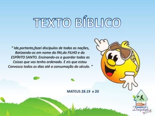 “ Ide,portanto,fazei discípulos de todas as nações,
Batizando-os em nome do PAI,do FILHO e do
ESPÍRITO SANTO. Ensinando-os a guardar todas as
Coisas que vos tenho ordenado. E eis que estou
Convosco todos os dias até a consumação do século. “
MATEUS 28.19 e 20
 