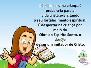 Discipular uma criança é
prepará-la para a
vida cristã,exercitando
o seu fortalecimento espiritual.
É despertar na criança por
meio da
Obra do Espírito Santo, o
desejo
de ser um imitador de Cristo.
 