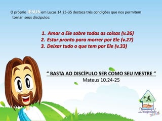 O próprio JESUS em Lucas 14.25-35 destaca três condições que nos permitem
tornar seus discípulos:
1. Amar a Ele sobre todas as coisas (v.26)
2. Estar pronto para morrer por Ele (v.27)
3. Deixar tudo o que tem por Ele (v.33)
“ BASTA AO DISCÍPULO SER COMO SEU MESTRE “
Mateus 10.24-25
 