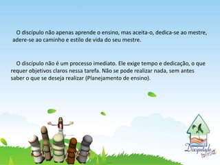 O discípulo não apenas aprende o ensino, mas aceita-o, dedica-se ao mestre,
adere-se ao caminho e estilo de vida do seu mestre.
O discípulo não é um processo imediato. Ele exige tempo e dedicação, o que
requer objetivos claros nessa tarefa. Não se pode realizar nada, sem antes
saber o que se deseja realizar (Planejamento de ensino).
 