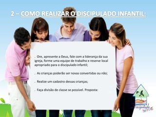 . Ore, apresente a Deus, fale com a liderança da sua
igreja, forme uma equipe de trabalho e reserve local
apropriado para o discipulado infantil;
. As crianças poderão ser novas convertidas ou não;
. Realize um cadastro dessas crianças;
. Faça divisão de classe se possível. Proposta:
 