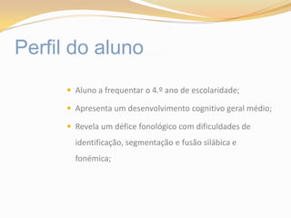 Perfil do alunoAluno a frequentar o 4.º ano de escolaridade;Apresenta um desenvolvimento cognitivo geral médio;Revela um défice fonológico com dificuldades de identificação, segmentação e fusão silábica e fonémica;
