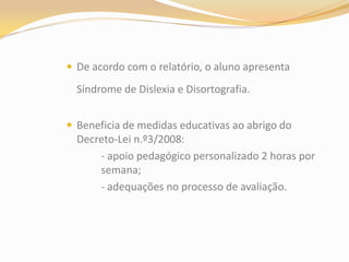 De acordo com o relatório, o aluno apresenta Síndrome de Dislexia e Disortografia.Beneficia de medidas educativas ao abrigo do Decreto-Lei n.º3/2008:		- apoio pedagógico personalizado 2 horas por 	semana;		- adequações no processo de avaliação.