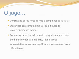 O jogo…Constituído por cartões de jogo e tampinhas de garrafas;Os cartões apresentam um nível de dificuldade progressivamente maior;Poderá ser desenvolvido a partir de qualquer texto que ponha em evidência uma letra, sílaba, grupo consonântico ou regra ortográfica em que o aluno revele dificuldades.