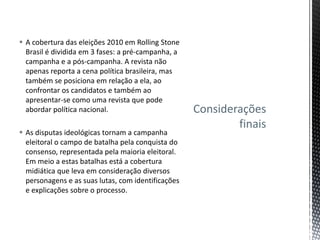  A cobertura das eleições 2010 em Rolling Stone
Brasil é dividida em 3 fases: a pré-campanha, a
campanha e a pós-campanha. A revista não
apenas reporta a cena política brasileira, mas
também se posiciona em relação a ela, ao
confrontar os candidatos e também ao
apresentar-se como uma revista que pode
abordar política nacional.
 As disputas ideológicas tornam a campanha
eleitoral o campo de batalha pela conquista do
consenso, representada pela maioria eleitoral.
Em meio a estas batalhas está a cobertura
midiática que leva em consideração diversos
personagens e as suas lutas, com identificações
e explicações sobre o processo.
Considerações
finais
 
