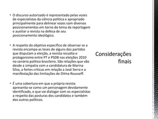  O discurso autorizado é representado pelas vozes
de especialistas da ciência política e apropriado
principalmente para delinear vozes com diversos
posicionamentos em torno do tema da reportagem
e auxiliar a revista na defesa de seu
posicionamento ideológico.
 A respeito do objetivo específico de observar se a
revista encampa as teses de alguns dos partidos
que disputam a eleição, a revista ressalta o
protagonismo entre PT e PSDB nas eleições 2010
no cenário político brasileiro. São relações que vão
desde a simpatia com a candidatura de Marina
Silva, a fortes críticas em relação a José Serra e a
manifestação das limitações de Dilma Rousseff.
 É uma cobertura em que a própria revista
apresenta-se como um personagem devidamente
identificado, e que vai dialogar com os especialistas
a respeito das posturas dos candidatos e também
dos outros políticos.
 