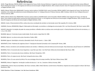 Referências
ALVES, Thiago Meneses; ROCHA JUNIOR, Carlos Augusto de França; SILVA, Emanuel Alcântara. O papel do contrato de leitura na linha editorial das revistas Billboard
Brasil e Rolling Stone Brasil. In: XII Congresso de Ciências da Comunicação na Região Nordeste, 2010, Campina Grande. Anais XII Congresso de Ciências da Comunicação
na Região Nordeste, 2010.
ANJOS, Edienari Oliveira dos; MAGALHAES, Francisco Laerte Juvêncio; OLIVEIRA FILHO, Juarez Fernandes; ROCHA JUNIOR, Carlos Augusto de França. Na linha fina da
relevância: Uma análise dos editoriais da revista Rolling Stone Brasil. In: I Colóquio Discurso E Práticas Culturais, 2009, Fortaleza. Anais On Line I Colóquio Discurso E
Práticas Culturais, 2009.
ANJOS, Edienari Oliveira dos; MAGALHAES, Francisco Laerte Juvêncio; OLIVEIRA FILHO, Juarez Fernandes; ROCHA JUNIOR, Carlos Augusto de França. Um beijo da
Manu: Uma análise da seção política nacional da revista Rolling Stone Brasil. In: XII Congresso de Ciências da Comunicação na Região Nordeste, 2010, Campina Grande.
Anais XII Congresso de Ciências da Comunicação na Região Nordeste, 2010.
ARAÚJO, Inesita. A Reconversão do Olhar: prática discursiva e produção dos sentidos na intervenção social. São Leopoldo, RS: Unisinos, 2000.
AUBENAS, Florence; BENASAYAG, Miguel. A fabricação da informação: os jornalistas e a ideologia da comunicação. [Por: Luiz Paulo Rouanet]. São Paulo: Loyola, 2003.
AUGUSTI, Alexandre. As relações de poder do campo jornalístico: reflexões sobre as notícias como construção social. In: Revista Brasileira de Ensino de Jornalismo, v. 1,
n. 6, p. 5-32, 2010.
BAUMAN, Zigmunt. O mal-estar da pós-modernidade. Rio de Janeiro: Jorge Zahar Ed. 1998.
BAUMAN, Zigmunt. La cultura como práxis. Barcelona: Paidós, 2002.
BAUMAN, Zygmunt. Identidade: entrevista a Benedetto Vecchi. Rio de Janeiro : J. Zahar. 2005
BENVENISTE, Émile. Problemas de Lingüística Geral II. Tradução de Eduardo Guimarães et alli. Campinas/SP: Pontes, 1989.
BORELLI, Viviane. Jornalismo como atividade produtora de sentidos. in Biblioteca online de Ciências da Comunicação. http://www.bocc.ubi.pt/ Acesso em 12/04/2010.
BOURDIEU, Pierre. A economia das trocas linguísticas: o que falar quer dizer. 2 ed. São Paulo: Editora da Universidade de São Paulo, 1998.
BOURDIEU, Pierre. A economia das trocas simbólicas. São Paulo: Perspectiva. 1974
BOURDIEU, Pierre. As regras da arte. São Paulo: Companhia das Letras, 1996.
BOURDIEU, Pierre. Os usos sociais da ciência: Por uma sociologia clínica do campo científico. São Paulo: Editora Unesp. 2004
BRANDÃO, Helena H. Nagamine. Introdução à análise do discurso. 2. ed. rev., Campinas: Editora Unicamp, 2004.
CHARAUDEAU, Patrick. Discurso das Mídias. São Paulo: Contexto, 2006. CHAUÍ, Marilena. Conformismo e Resistência: Aspectos da cultura popular no Brasil. São Paulo:
Brasiliense, 1994.
CHAUÍ, Marilena. O Que é Ideologia. 2 ed. São Paulo: Brasiliense, 2004.
 