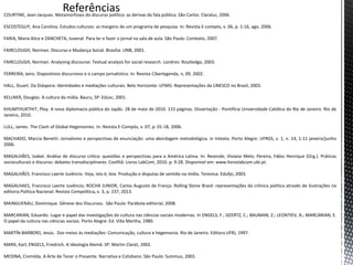 COURTINE, Jean-Jacques. Metamorfoses do discurso político: as derivas da fala pública. São Carlos: Claraluz, 2006.
ESCOSTEGUY, Ana Carolina. Estudos culturais: as margens de um programa de pesquisa. In: Revista E-compós, v. 06, p. 1-16, ago. 2006.
FARIA, Maria Alice e ZANCHETA, Juvenal. Para ler e fazer o jornal na sala de aula. São Paulo: Contexto, 2007.
FAIRCLOUGH, Norman. Discurso e Mudança Social. Brasília: UNB, 2001.
FAIRCLOUGH, Norman. Analysing discourse: Textual analysis for social research. Londres: Routledge, 2003.
FERREIRA, Jairo. Dispositivos discursivos e o campo jornalístico. In: Revista Ciberlegenda, n, 09, 2002.
HALL, Stuart. Da Diáspora: Identidades e mediações culturais. Belo Horizonte: UFMG: Representações da UNESCO no Brasil, 2003.
KELLNER, Douglas. A cultura da mídia. Bauru, SP: Edusc, 2001.
KHUMTHUKTHIT, Ploy. A nova diplomacia pública do Japão. 28 de maio de 2010. 115 páginas. Dissertação - Pontifícia Universidade Católica do Rio de Janeiro. Rio de
Janeiro, 2010.
LULL, James. The Clash of Global Hegemonies. In: Revista E-Compós, v. 07, p. 01-18, 2006.
MACHADO, Marcia Benetti. Jornalismo e perspectivas de enunciação: uma abordagem metodológica. in Intexto. Porto Alegre: UFRGS, v. 1, n. 14, 1-11 janeiro/junho
2006.
MAGALHÃES, Izabel. Análise de discurso crítica: questões e perspectivas para a América Latina. In: Resende, Viviane Melo; Pereira, Fábio Henrique (Org.). Práticas
socioculturais e discurso: debates transdisciplinares. Covilhã: Livros LabCom, 2010. p. 9-28. Disponível em: www.livroslabcom.ubi.pt.
MAGALHÃES. Francisco Laerte Juvêncio. Veja, isto é, leia: Produção e disputas de sentido na mídia. Teresina: Edufpi, 2003.
MAGALHAES, Francisco Laerte Juvêncio; ROCHA JUNIOR, Carlos Augusto de França. Rolling Stone Brasil: representações da crônica política através de ilustrações na
editoria Política Nacional. Revista Compolitica, v. 3, p. 237, 2013.
MAINGUENAU, Dominique. Gênese dos Discursos. São Paulo: Parábola editorial, 2008.
MARCARIAN, Eduardo. Lugar e papel das investigações da cultura nas ciências sociais modernas. In ENGELS, F.; GEERTZ, C.; BAUMAN, Z.; LEONTIEV, A.; MARCARIAN, E.
O papel da cultura nas ciências sociais. Porto Alegre: Ed. Villa Martha, 1980.
MARTÍN-BARBERO, Jesús. Dos meios às mediações: Comunicação, cultura e hegemonia. Rio de Janeiro: Editora UFRJ, 1997.
MARX, Karl; ENGELS, Friedrich. A Ideologia Alemã. SP: Martin Claret, 2002.
MEDINA, Cremilda. A Arte de Tecer o Presente. Narrativa e Cotidiano. São Paulo: Summus, 2003.
 