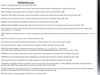 Referências
NEVEU, Eric. Sociologia do jornalismo. São Paulo: Loyola, 2006.
PEREIRA, Fábio Henrique; RESENDE, Viviane de Melo. Práticas Sociais e Discurso Debates Transdisciplinares. Corvilhã: LabCom, 2010.
PINTO, José Milton. Comunicação e discurso. Introdução à análise de discursos. São Paulo, Hacker Editores, 1999.
POLISTCHUK, Ilana; TRINTA, Aluízio Ramos. Teorias da comunicação: o pensamento e a prática da comunicação. Rio de Janeiro: Elsevier, 2003.
PONTE, Cristina. Para entender as notícias - Linhas de análise de discurso jornalístico. Florianópolis: Insular, 2005. 248 p.
RAMALHO, Viviane; RESENDE, Viviane de Melo. Análise do Discurso Crítica. São Paulo: Contexto, 2006.
RAMALHO, Viviane; RESENDE, Viviane de Melo. Análise de Discurso (para a) Crítica: O texto como material de pesquisa. Campinas, SP: Pontes: 2011
ROCHA JUNIOR, Carlos Augusto de França. Representações sociais do Brasil no fim do governo Lula através das revistas Rolling Stone Brasil e Piauí. Temática (João
Pessoa. Online), v. 1, p. 1-13, 2012.
ROCHA JUNIOR, Carlos Augusto de França. O conceito de ideologia e sua aplicação na perspectiva crítica da comunicação. Temática (João Pessoa. Online), v. 1, p. 1-15,
2014.
SANTOS, José Luiz dos. O que é Cultura. 14 ed. São Paulo: Brasiliense, 1994.
SILVA, Gislene. De que campo do jornalismo estamos falando?. In: Revista Matrizes, v. 03, n, 01, p. 197-212, ago. dez. 2009.
SILVA, Marconi Oliveira. da. Imagem e verdade: jornalismo, linguagem e realidade. São Paulo: Annablume, 2006.
SOUSA FILHO, Alípio. Ideologia e transgressão. Rev. psicol. polít., São Paulo, v. 11, n. 22, dez. 2011 . Disponível em
<http://pepsic.bvsalud.org/scielo.php?script=sci_arttext&pid=S1519-549X2011000200003&lng=pt&nrm=iso>. acessos em 20 jul. 2013.
THOMPSON, John B. Ideologia e cultura moderna: teoria social crítica na era dos meios de comunicação de massa. Petrópolis: Vozes, 1996.
THOMPSON, John B. O escândalo político: poder e visibilidade na era da mídia. Trad. de Pedrinho A. Guareschi. Petrópolis, PJ: Vozes, 2002.
VIEIRA, Josenia Antunes [et al.]. Reflexões sobre a língua portuguesa: uma abordagem multimodal. Petrópolis, RJ: Vozes, 2007.
VIZEU Alfredo. A produção de sentidos no jornalismo: da teoria da enunciação à enunciação jornalística. In: Revista FAMECOS, Porto Alegre: nº 22,quadrimestral,
dezembro 2003. VERÓN, Eliseo. Fragmentos de um tecido. São Leopoldo: Editora Unisinos, 2004.
VELASCO, Tiago Monteiro. Onde estão os pop stars?: a coexistência dos ídolos de massa e de nicho na música pop contemporânea. 26 de abril de 2010. 138 páginas.
Dissertação - Universidade Federal do Rio de Janeiro, Escola de Comunicação. Rio de Janeiro, 2010.
ŽIŽEK, Slavoj (org.) Um mapa da ideologia. Rio de Janeiro, Ed. Contraponto, 1995.
 