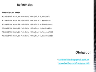 Referências
ROLLING STONE BRASIL
ROLLING STONE BRASIL, São Paulo: Spring Publicações, n. 46, Julho/2010.
ROLLING STONE BRASIL, São Paulo: Spring Publicações, n. 47, Agosto/2010.
ROLLING STONE BRASIL, São Paulo: Spring Publicações, n. 48, Setembro/2010.
ROLLING STONE BRASIL, São Paulo: Spring Publicações, n. 49, Outubro/2010.
ROLLING STONE BRASIL, São Paulo: Spring Publicações, n. 50, Novembro/2010.
ROLLING STONE BRASIL, São Paulo: Spring Publicações, n. 51, Dezembro/2010.
 carlosrocha.the@gmail.com.br
 www.twitter.com/carlosrochajr
 