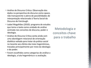  Análise de Discurso Crítica: Observação dos
dados na perspectiva do discurso como opaco,
não-transparente e pleno de possibilidades de
interpretação relacionado à Teoria Social do
Discurso de Fairclough.
 Izabel Magalhães (2010): programa de estudos
que toma o texto como unidade de análise
centrada nos conceitos de discurso, poder e
ideologia.
 Análise do Discurso Crítica conta ainda com
uma abordagem relacional de orientação
dialética voltada para tratar da prática social
no tocante aos efeitos das lutas hegemônicas,
travadas principalmente por meio da ideologia
e do poder.
 Foram escolhidos como categorias de análise a
ideologia, a luta hegemônica e a avaliação.
Metodologia e
conceitos chave
para o trabalho
 