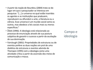 Campo e
ideologia
 A partir da noção de Bourdieu (2004) trata-se do
lugar em que o pesquisador se interessa em
pesquisar. “[...] o universo no qual estão inseridos
os agentes e as instituições que produzem,
reproduzem ou difundem a arte, a literatura ou a
ciência. Esse universo é um mundo social como os
outros, mas obedece a leis sociais mais ou menos
específicas.”
 Žižek (1996): A ideologia está relacionada ao
processo de enunciação através de sua postura
subjetiva de garantir o sucesso a partir da ocultação
de sua dominação.
 Fairclough (2001): Propriedades de estruturas ou de
eventos prefere as duas noções em prol de uma
dialética de estruturas e eventos advinda de
Thompon (1995) com a ideologia como uma
atividade crítica a partir da ascensão dos meios de
comunicação e massa.
 