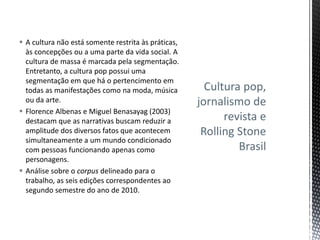 Cultura pop,
jornalismo de
revista e
Rolling Stone
Brasil
 A cultura não está somente restrita às práticas,
às concepções ou a uma parte da vida social. A
cultura de massa é marcada pela segmentação.
Entretanto, a cultura pop possui uma
segmentação em que há o pertencimento em
todas as manifestações como na moda, música
ou da arte.
 Florence Albenas e Miguel Benasayag (2003)
destacam que as narrativas buscam reduzir a
amplitude dos diversos fatos que acontecem
simultaneamente a um mundo condicionado
com pessoas funcionando apenas como
personagens.
 Análise sobre o corpus delineado para o
trabalho, as seis edições correspondentes ao
segundo semestre do ano de 2010.
 