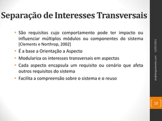 Interesses Transversais
• São requisitos cujo comportamento pode ter impacto ou
influenciar múltiplos módulos ou componentes do sistema
[Clements e Northrop, 2002]
dn@dorgivalnetto.com
10
12/07/2015
Separação deInteresses Transversais
• É a base a Orientação a Aspecto
• Modulariza os interesses transversais em aspectos
• Cada aspecto encapsula um requisito ou cenário que afeta
outros requisitos do sistema
• Facilita a compreensão sobre o sistema e o reuso
 