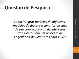 Questão de Pesquisa
“Como integrar modelos de objetivos,
modelos de feature e cenários de caso
de uso com separação de interesses
transversais em um processo de
Engenharia de Requisitos para LPS?”
13
12/07/2015dn@dorgivalnetto.com
 