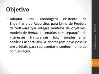 Objetivo
• Adaptar uma abordagem existente de
Engenharia de Requisitos para Linha de Produto
de Software que integre modelos de objetivos,
modelo de feature e cenários com separação de
interesses transversais (ou, simplesmente,
cenários aspectuais). A abordagem deve possuir
um artefato para representar o conhecimento de
configuração.
12/07/2015dn@dorgivalnetto.com
14
 