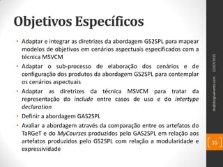 Objetivos Específicos
• Adaptar e integrar as diretrizes da abordagem GS2SPL para mapear
modelos de objetivos em cenários aspectuais especificados com a
técnica MSVCM
• Adaptar o sub-processo de elaboração dos cenários e de
configuração dos produtos da abordagem GS2SPL para contemplar
os cenários aspectuais
• Adaptar as diretrizes da técnica MSVCM para tratar da
representação do include entre casos de uso e do intertype
declaration
• Definir a abordagem GAS2SPL
• Avaliar a abordagem através da comparação entre os artefatos do
TaRGeT e do MyCourses produzidos pelo GAS2SPL em relação aos
artefatos produzidos pelo GS2SPL com relação a modularidade e
expressividade
dn@dorgivalnetto.com
15
12/07/2015
 