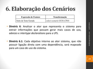 6. Elaboração dos Cenários
• Diretriz 6: Analisar o ator que representa o sistema para
extrair informações que possam gerar mais casos de uso,
advices e intertype declarations para a LPS.
• Diretriz 6.1: Cada objetivo interno ao ator sistema, que não
possuir ligação direta com uma dependência, será mapeado
para um caso de uso do sistema.
12/07/2015dn@dorgivalnetto.com
24
Expressão de Feature Transformação
Suíte de Teste Gerada select scenario UC01.CP.01
 