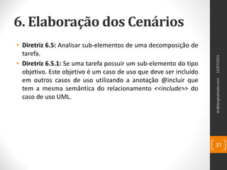 6. Elaboração dos Cenários
• Diretriz 6.5: Analisar sub-elementos de uma decomposição de
tarefa.
• Diretriz 6.5.1: Se uma tarefa possuir um sub-elemento do tipo
objetivo. Este objetivo é um caso de uso que deve ser incluído
em outros casos de uso utilizando a anotação @incluir que
tem a mesma semântica do relacionamento <<include>> do
caso de uso UML.
12/07/2015dn@dorgivalnetto.com
37
 