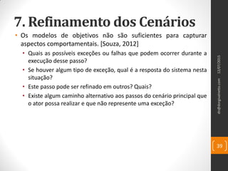 7. Refinamento dos Cenários
• Os modelos de objetivos não são suficientes para capturar
aspectos comportamentais. [Souza, 2012]
• Quais as possíveis exceções ou falhas que podem ocorrer durante a
execução desse passo?
• Se houver algum tipo de exceção, qual é a resposta do sistema nesta
situação?
• Este passo pode ser refinado em outros? Quais?
• Existe algum caminho alternativo aos passos do cenário principal que
o ator possa realizar e que não represente uma exceção?
12/07/2015dn@dorgivalnetto.com
39
 