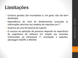 Limitações
• Cenários gerados são incompletos e, em geral, não são bem
detalhados
• Dependência do nível de detalhamento associado às
informações descritas nos modelos de requisitos em i*
• Ausência de uma ferramenta de suporte
• O sucesso da aplicação do processo depende da experiência
do engenheiro de software em relação aos conceitos
relacionados ao framework i*, orientação a aspectos,
abordagem GS2SPL e MSVCM.
12/07/2015dn@dorgivalnetto.com
58
 