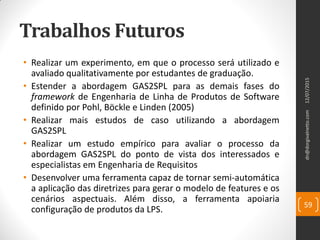 Trabalhos Futuros
• Realizar um experimento, em que o processo será utilizado e
avaliado qualitativamente por estudantes de graduação.
• Estender a abordagem GAS2SPL para as demais fases do
framework de Engenharia de Linha de Produtos de Software
definido por Pohl, Böckle e Linden (2005)
• Realizar mais estudos de caso utilizando a abordagem
GAS2SPL
• Realizar um estudo empírico para avaliar o processo da
abordagem GAS2SPL do ponto de vista dos interessados e
especialistas em Engenharia de Requisitos
• Desenvolver uma ferramenta capaz de tornar semi-automática
a aplicação das diretrizes para gerar o modelo de features e os
cenários aspectuais. Além disso, a ferramenta apoiaria
configuração de produtos da LPS.
12/07/2015dn@dorgivalnetto.com
59
 