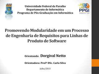 PromovendoModularidadeem um Processo
de Engenhariade Requisitospara Linhas de
Produtode Software
Orientando: Dorgival Netto
Orientadora: Profª DSc. Carla Silva
Julho/2015
Universidade Federal da Paraíba
Departamento de Informática
Programa de Pós-Graduação em Informática
 