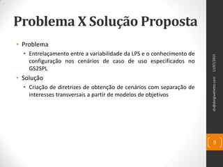 Problema X Solução Proposta
• Problema
• Entrelaçamento entre a variabilidade da LPS e o conhecimento de
configuração nos cenários de caso de uso especificados no
GS2SPL
• Solução
• Criação de diretrizes de obtenção de cenários com separação de
interesses transversais a partir de modelos de objetivos
dn@dorgivalnetto.com
9
12/07/2015
 