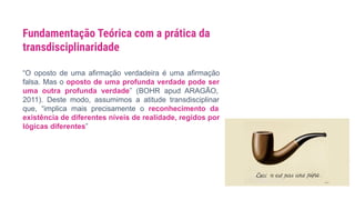 “O oposto de uma afirmação verdadeira é uma afirmação
falsa. Mas o oposto de uma profunda verdade pode ser
uma outra profunda verdade” (BOHR apud ARAGÃO,
2011). Deste modo, assumimos a atitude transdisciplinar
que, “implica mais precisamente o reconhecimento da
existência de diferentes níveis de realidade, regidos por
lógicas diferentes”
Fundamentação Teórica com a prática da
transdisciplinaridade
 