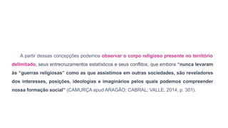 A partir dessas concepções podemos observar o corpo religioso presente no território
delimitado, seus entrecruzamentos estatísticos e seus conflitos, que embora “nunca levaram
às “guerras religiosas” como as que assistimos em outras sociedades, são reveladores
dos interesses, posições, ideologias e imaginários pelos quais podemos compreender
nossa formação social” (CAMURÇA apud ARAGÃO; CABRAL; VALLE, 2014, p. 301).
 