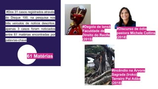 61 Matérias
#Degola de Iansã
Faculdade de
Direito do Recife
(2015)
#Discurso de ódio
pastora Michele Collins
(2018)
#Incêndio na Árvore
Sagrada (Iroko)
Terreiro Pai Adão
(2018)
#Dos 31 casos registrados através
do Disque 100, na pesquisa nos
três veículos de notícia descritos,
apenas 3 casos foram noticiados
entre 61 matérias encontradas por
palavras-chave
 