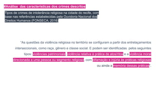 #Análise das características dos crimes descritos
Tipos de crimes de intolerância religiosa na cidade do recife, com
base nas referências estabelecidas pela Ouvidoria Nacional dos
Direitos Humanos (FONSECA, 2016)
“As questões da violência religiosa no território se configuram a partir dos entrelaçamentos
interseccionais, como raça, gênero e classe social. E podem ser identificadas pelos seguintes
tipos: violências patrimoniais, violência relativa à prática de atos/ritos e a violência moral
direcionada a uma pessoa ou segmento religioso, com difamação e injúria às práticas religiosas
ou ainda a memória dessas práticas”.
 