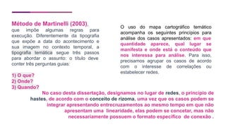 Método de Martinelli (2003),
que impõe algumas regras para
execução. Diferentemente da tipografia
que expõe a data do acontecimento e
sua imagem no contexto temporal, a
tipografia temática segue três passos
para abordar o assunto: o título deve
conter três perguntas guias:
1) O que?
2) Onde?
3) Quando?
O uso do mapa cartográfico temático
acompanha os seguintes princípios para
análise dos casos apresentados: em que
quantidade aparece, qual lugar se
manifesta e onde está o conteúdo que
nos interessa para análise. Para isso,
precisamos agrupar os casos de acordo
com o interesse de correlações ou
estabelecer redes.
No caso desta dissertação, designamos no lugar de redes, o princípio de
hastes, de acordo com o conceito de rizoma, uma vez que os casos podem se
integrar apresentando entrecruzamentos ao mesmo tempo em que não
apresentam uma linearidade, elas podem se concetar, mas não
necessariamente possuem o formato específico de conexão .
 