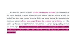 Por meio da presença desses pontos de conflitos exibidos de forma didática
no mapa, torna-se possível apresentar essa mesma base construída a partir de
noticiários, para que outras pessoas dentro de seus grupos de pertencimento
religiosos possam alocar suas experiências de embates no território, que não
estão registradas em departamentos institucionais ou visíveis à população por meio
da mídia. Aqui, abre-se um rizoma que pode ser redesenhado e reapresentado
em proporções maiores, com vista na inclusão de óticas populares e
inclusivas.
 
