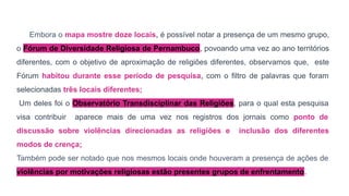 Embora o mapa mostre doze locais, é possível notar a presença de um mesmo grupo,
o Fórum de Diversidade Religiosa de Pernambuco, povoando uma vez ao ano territórios
diferentes, com o objetivo de aproximação de religiões diferentes, observamos que, este
Fórum habitou durante esse período de pesquisa, com o filtro de palavras que foram
selecionadas três locais diferentes;
Um deles foi o Observatório Transdisciplinar das Religiões, para o qual esta pesquisa
visa contribuir aparece mais de uma vez nos registros dos jornais como ponto de
discussão sobre violências direcionadas as religiões e inclusão dos diferentes
modos de crença;
Também pode ser notado que nos mesmos locais onde houveram a presença de ações de
violências por motivações religiosas estão presentes grupos de enfrentamento.
 