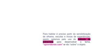 Para habitar é preciso partir da sensibilização
de olhares, escutas e trocas de experiências:
assim, optamos pelo uso do método da
entrevista para desenvolver o tema,
“aprendendo com” e não “sobre” o objeto.
 