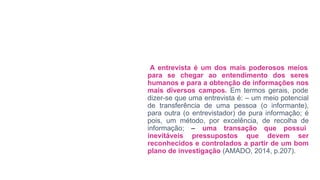 A entrevista é um dos mais poderosos meios
para se chegar ao entendimento dos seres
humanos e para a obtenção de informações nos
mais diversos campos. Em termos gerais, pode
dizer-se que uma entrevista é: – um meio potencial
de transferência de uma pessoa (o informante),
para outra (o entrevistador) de pura informação; é
pois, um método, por excelência, de recolha de
informação; – uma transação que possui
inevitáveis pressupostos que devem ser
reconhecidos e controlados a partir de um bom
plano de investigação (AMADO, 2014, p.207).
 