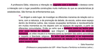 A professora Dália, relaciona a interação do sagrado com o território e destaca como
a interação com o lugar possibilita construções muito melhores do que as características já
estabelecidas. São formas de enfrentamentos que,
“se dirigem a este lugar, de investigar as diferentes maneiras de relação com a
terra, com a natureza, e de promoção de debate, de escuta, sobre esse espaço
dentro da América Latina, das nossas ocupações territoriais e inevitavelmente
em muitos momentos eu me deparei com os espaços de sagrado, a partir de
diferentes comunidades. Então eu acho que a maneira como eu tenho para
criar essa forma de debates, que integram o pensamento de direitos
humanos, as artes visuais é a maneira como eu também falo sobre convivência
e respeito à liberdade religiosa. Eu acho que educação e as expressões
artísticas são grandes espaços possíveis de debate e da transformação
sobre esses temas .
- Dália Rosenthal
(Professora e pesquisadora da USP - Artes Visuais e Territórios na América Latina ).
 