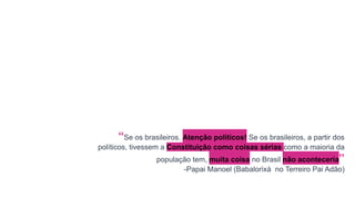“Se os brasileiros. Atenção políticos! Se os brasileiros, a partir dos
políticos, tivessem a Constituição como coisas sérias como a maioria da
população tem, muita coisa no Brasil não aconteceria”
-Papai Manoel (Babalorixá no Terreiro Pai Adão)
 